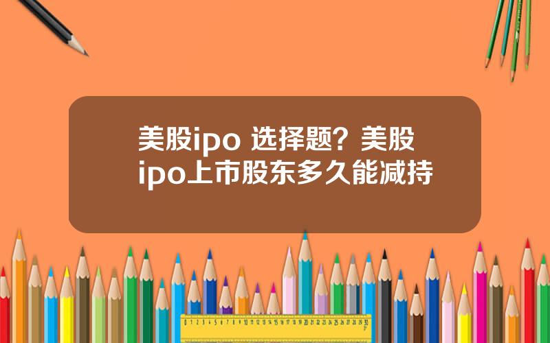 美股ipo 选择题？美股ipo上市股东多久能减持